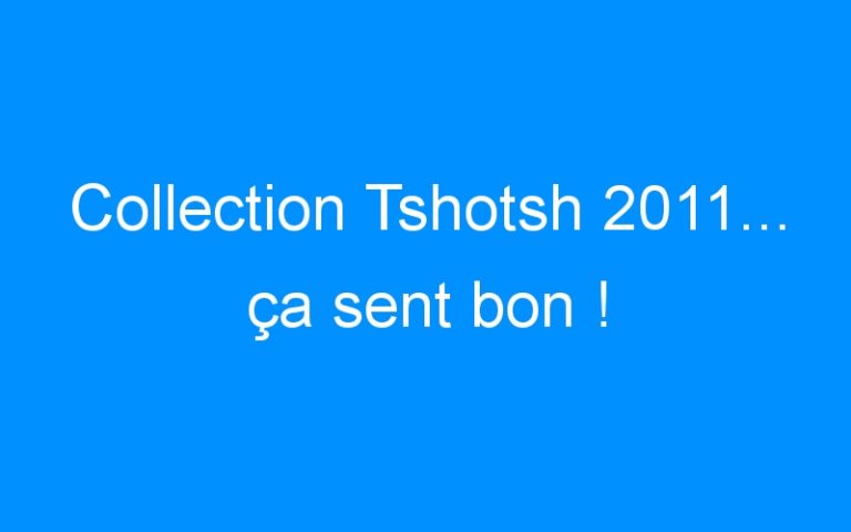 Collection Tshotsh 2011… ça sent bon !