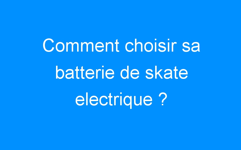 Comment choisir sa batterie de skate electrique ?