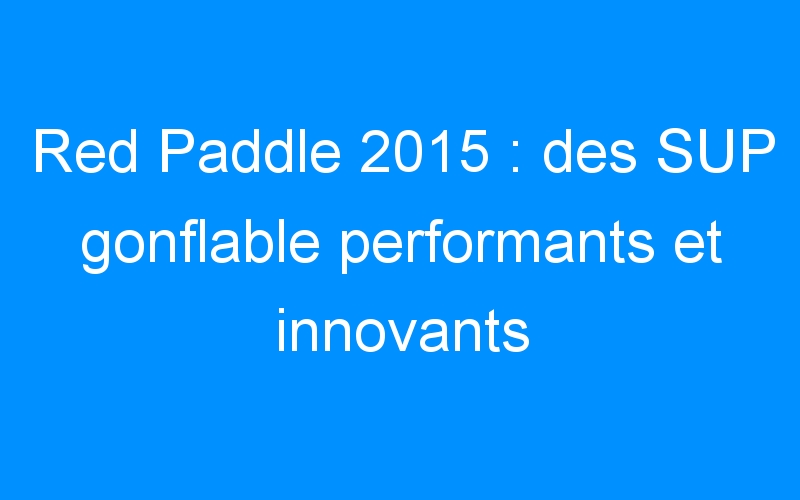 Red Paddle 2015 : des SUP gonflable performants et innovants