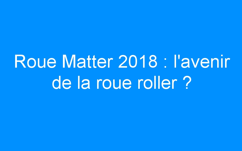 You are currently viewing Roue Matter 2018 : l’avenir de la roue roller ?